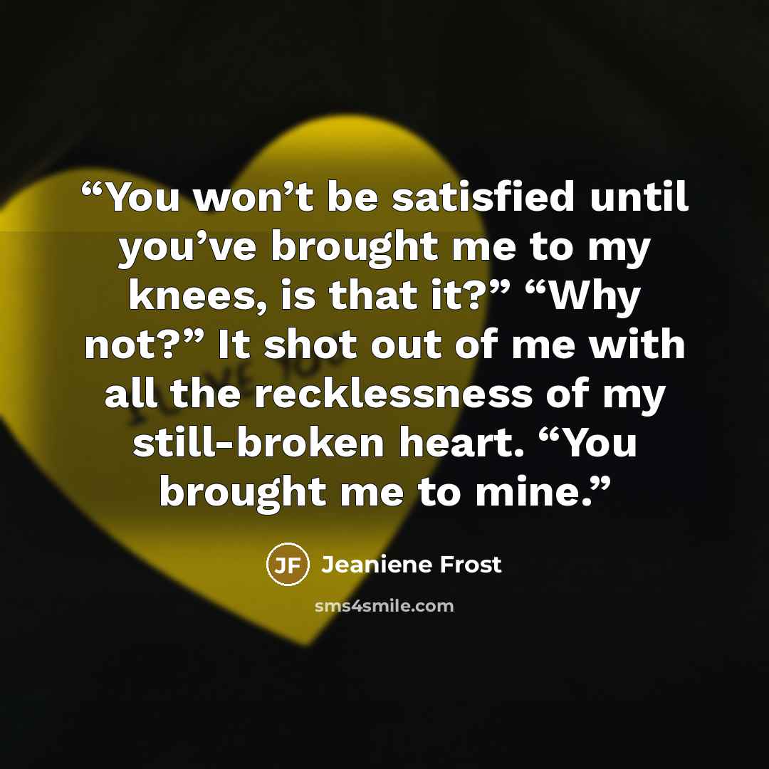 “You won’t be satisfied until you’ve brought me to my knees, is that it?” “Why not?” It shot out of me with all the recklessness of my still-broken heart. “You brought me to mine.” quote by Jeaniene Frost