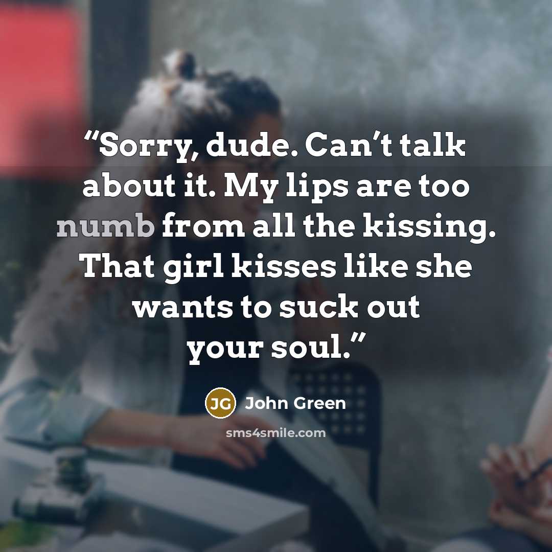 “Sorry, dude. Can’t talk about it. My lips are too numb from all the kissing. That girl kisses like she wants to suck out your soul.” quote by John Green