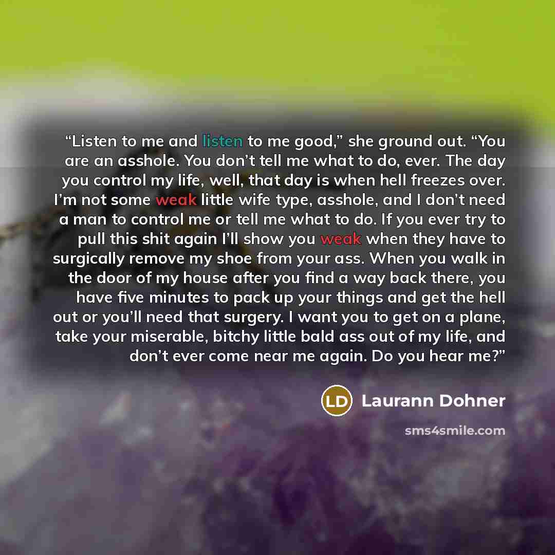 “Listen to me and listen to me good,” she ground out. “You are an asshole. You don’t tell me what to do, ever. The day you control my life, well, that day is when hell freezes over. I’m not some weak little wife type, asshole, and I don’t need a man to control me or tell me what to do. If you ever…” quote by Laurann Dohner
