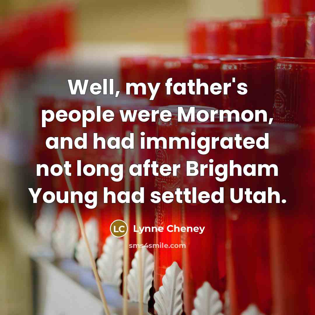 “Well, my father's people were Mormon, and had immigrated not long after Brigham Young had settled Utah.” quote by Lynne Cheney