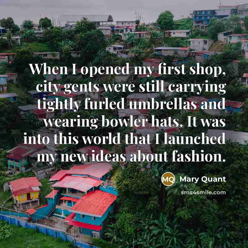 “When I opened my first shop, city gents were still carrying tightly furled umbrellas and wearing bowler hats. It was into this world that I launched my new ideas about fashion.” quote by Mary Quant
