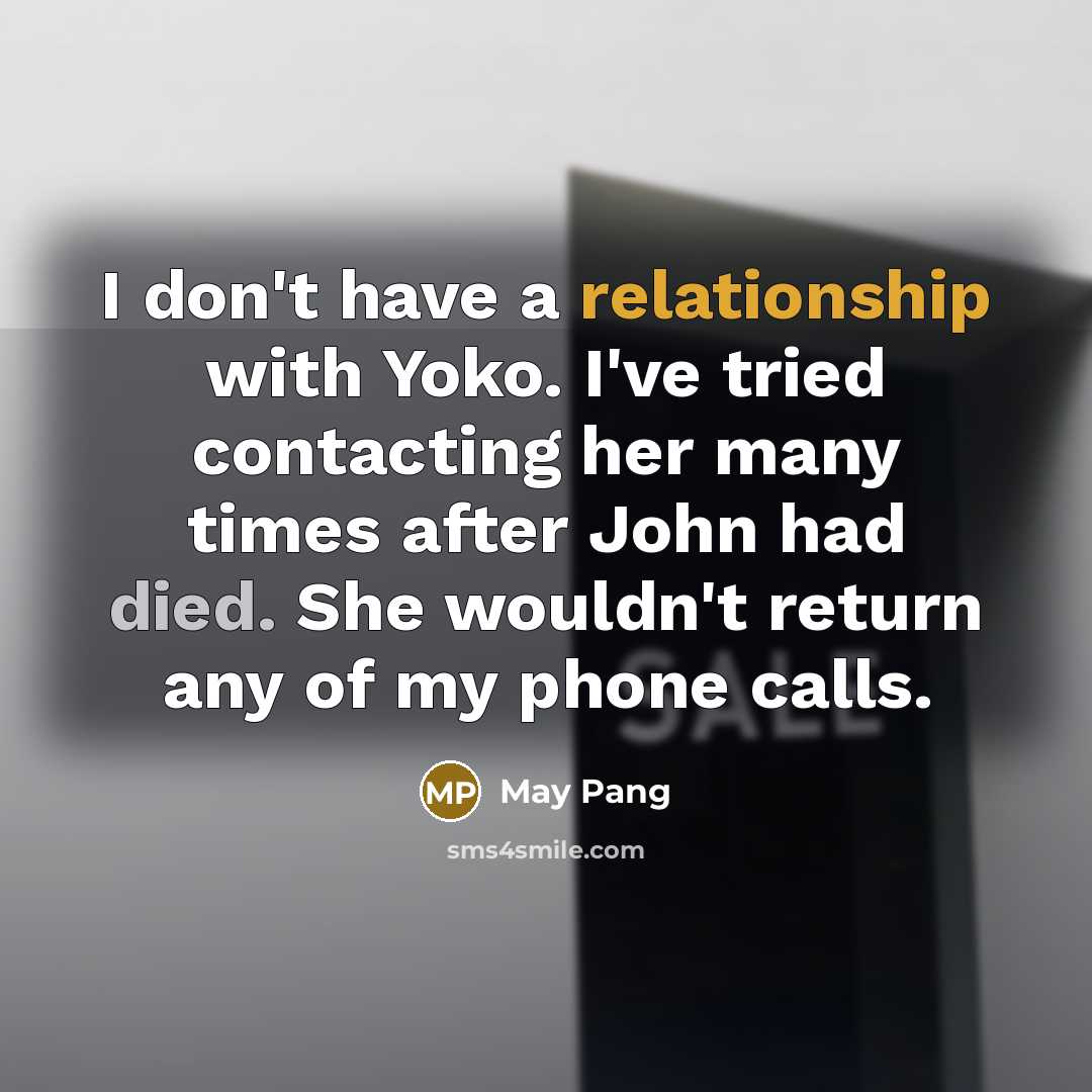 “I don't have a relationship with Yoko. I've tried contacting her many times after John had died. She wouldn't return any of my phone calls.” quote by May Pang