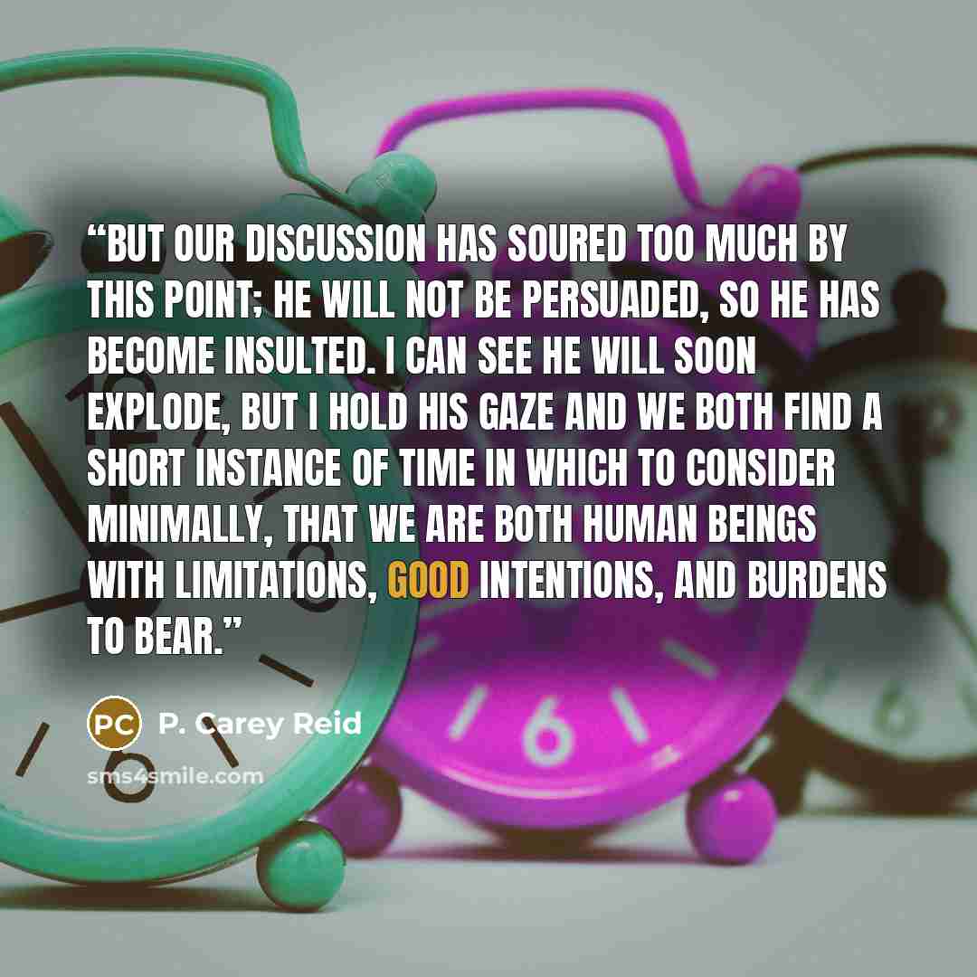 “But our discussion has soured too much by this point; he will not be persuaded, so he has become insulted. I can see he will soon explode, but I hold his gaze and we both find a short instance of time in which to consider minimally, that we are both human beings with limitations, good intentions…” quote by P. Carey Reid