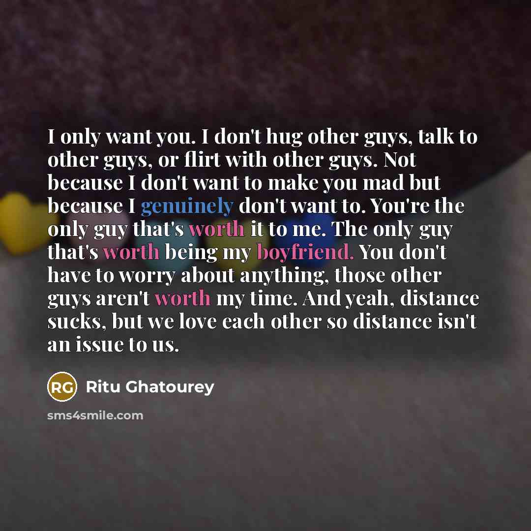“I only want you. I don't hug other guys, talk to other guys, or flirt with other guys. Not because I don't want to make you mad but because I genuinely don't want to. You're the only guy that's worth it to me. The only guy that's worth being my boyfriend. You don't have to worry about anything…” quote by Ritu Ghatourey