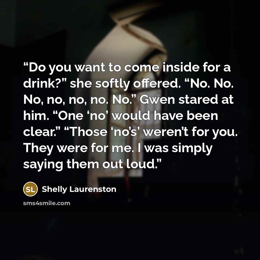 “Do you want to come inside for a drink?” she softly offered. “No. No. No, no, no, no. No.” Gwen stared at him. “One ‘no’ would have been clear.” “Those ‘no’s’ weren’t for you. They were for me. I was simply saying them out loud.” quote by Shelly Laurenston