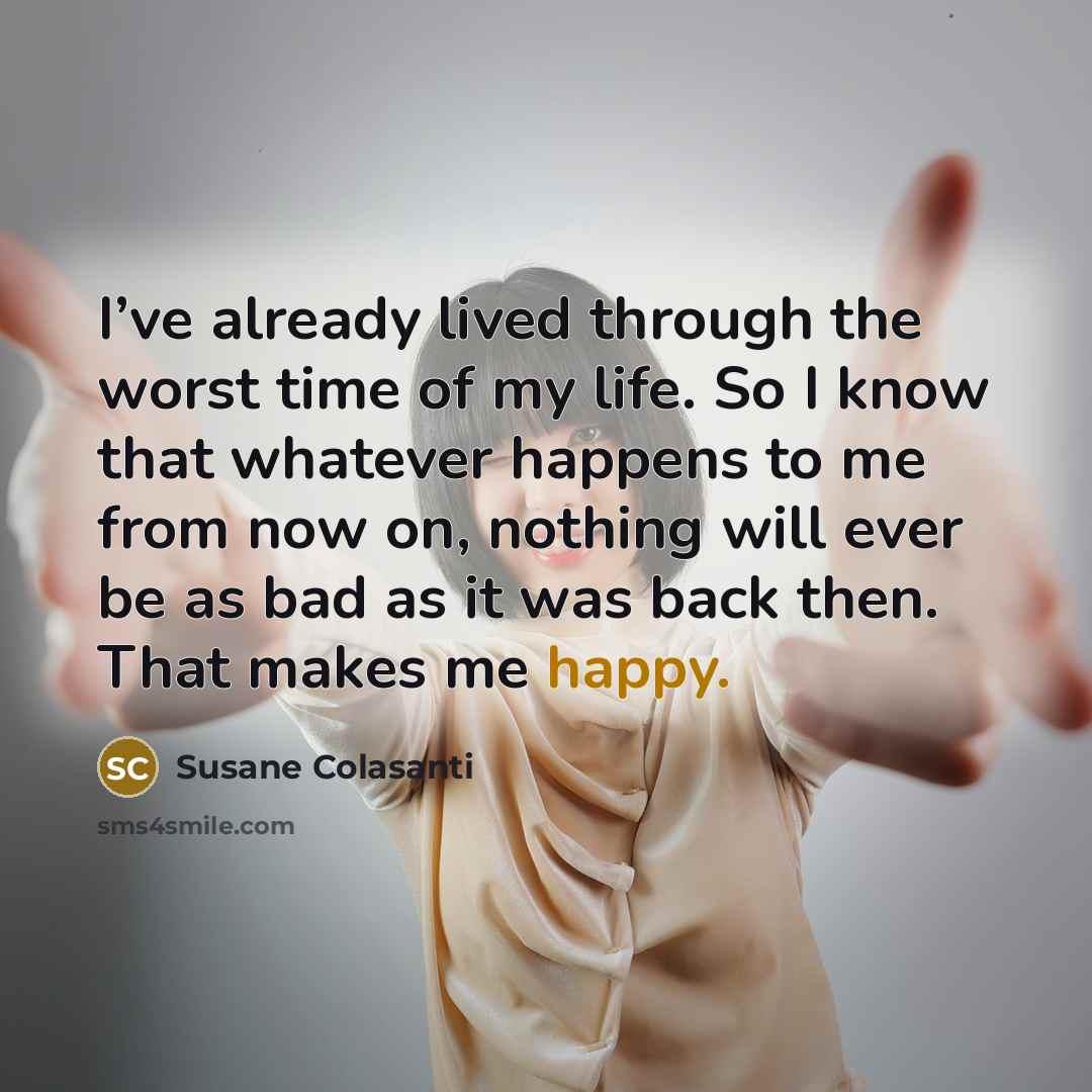 “I’ve already lived through the worst time of my life. So I know that whatever happens to me from now on, nothing will ever be as bad as it was back then. That makes me happy.” quote by Susane Colasanti