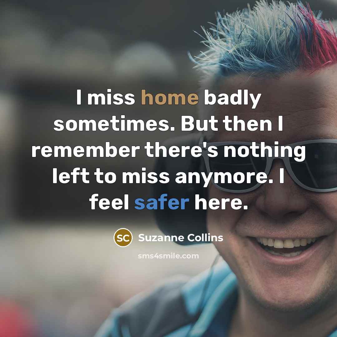 “I miss home badly sometimes. But then I remember there's nothing left to miss anymore. I feel safer here.” quote by Suzanne Collins