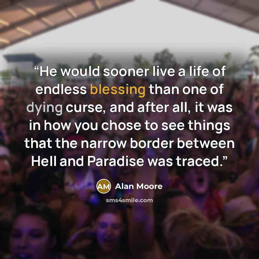 “He would sooner live a life of endless blessing than one of dying curse, and after all, it was in how you chose to see things that the narrow border between Hell and Paradise was traced.” quote by Alan Moore