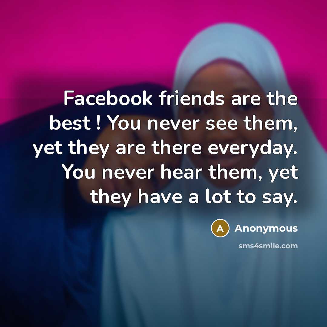 “Facebook friends are the best ! You never see them, yet they are there everyday. You never hear them, yet they have a lot to say.” quote by Anonymous