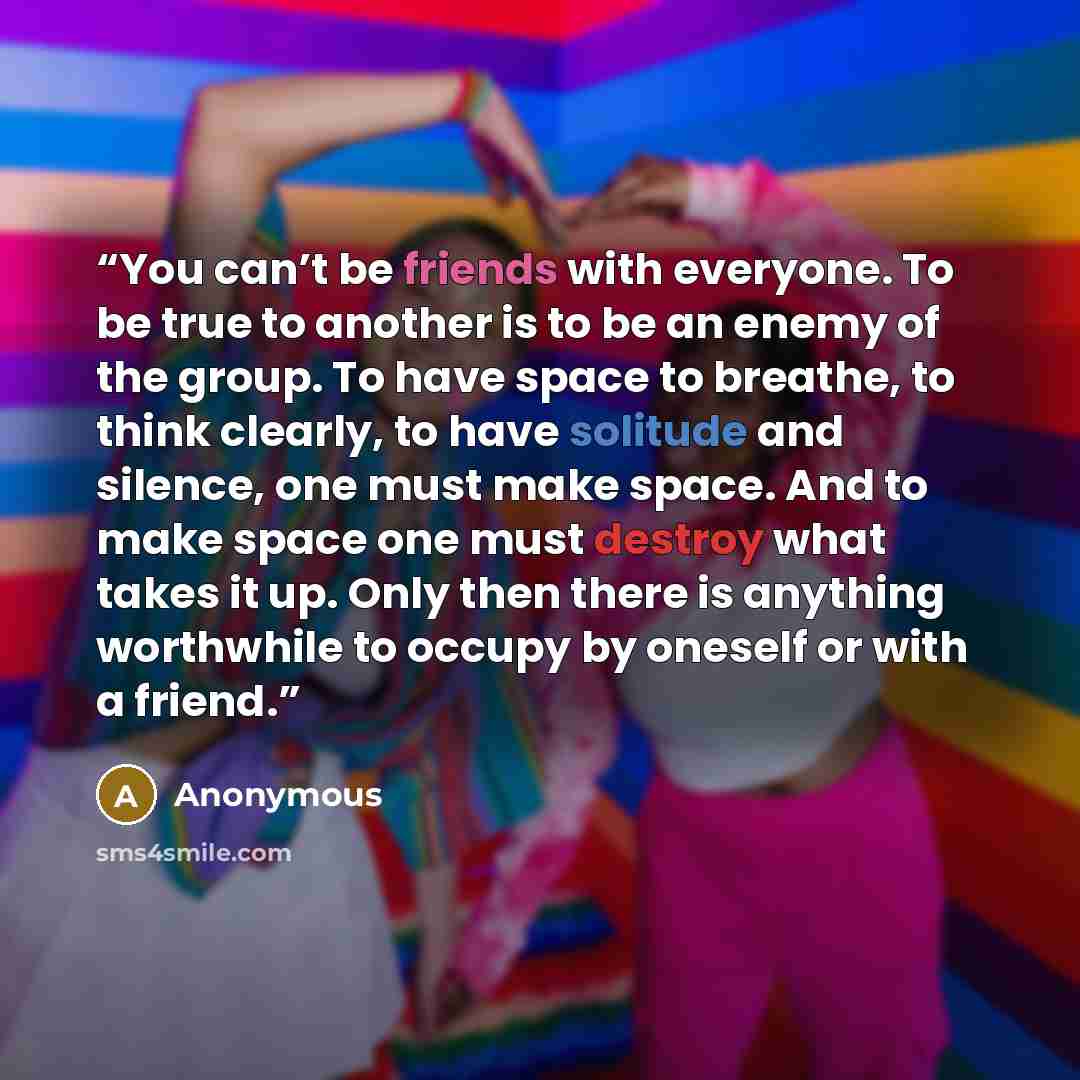 “You can’t be friends with everyone. To be true to another is to be an enemy of the group. To have space to breathe, to think clearly, to have solitude and silence, one must make space. And to make space one must destroy what takes it up. Only then there is anything worthwhile to occupy by oneself…” quote by Anonymous