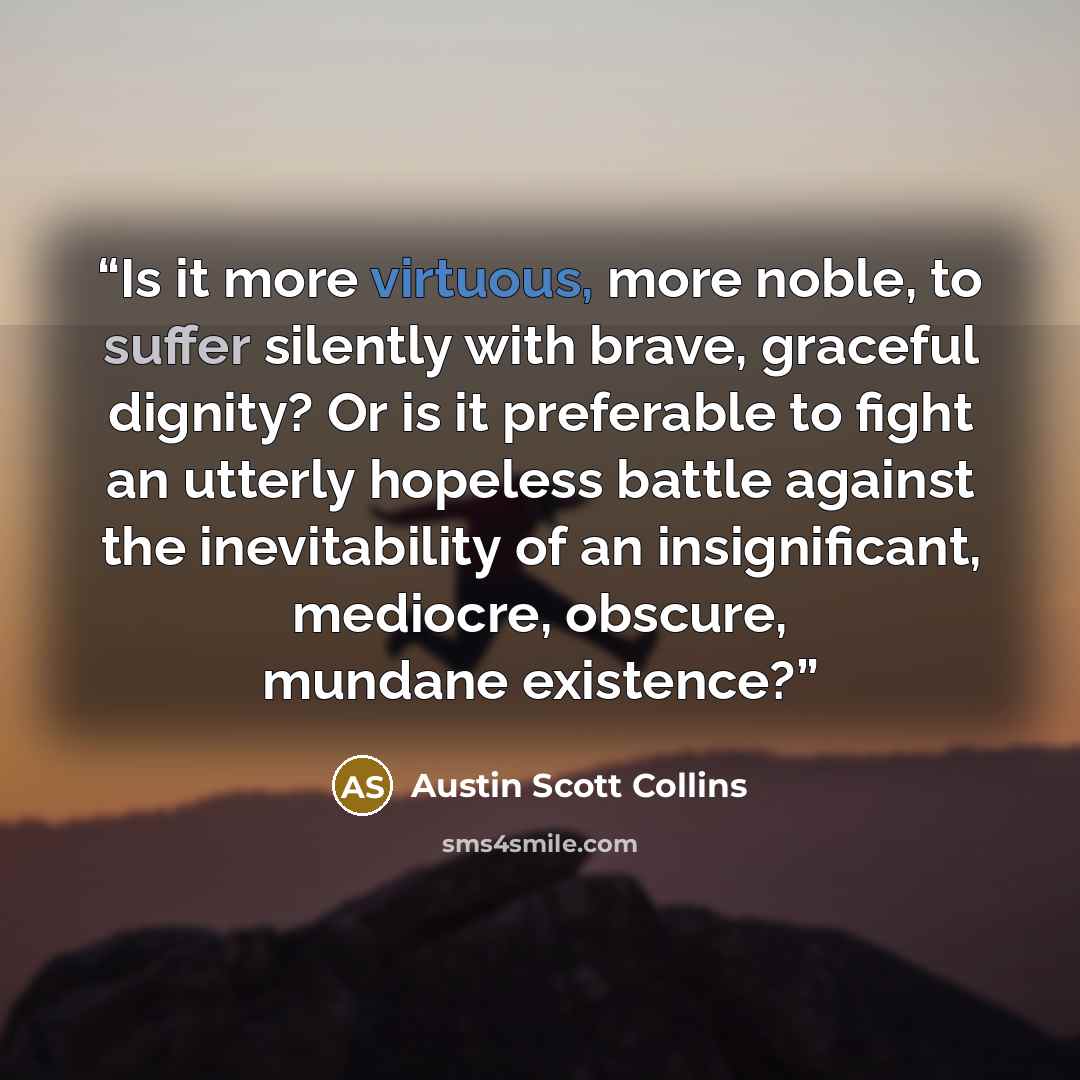 “Is it more virtuous, more noble, to suffer silently with brave, graceful dignity? Or is it preferable to fight an utterly hopeless battle against the inevitability of an insignificant, mediocre, obscure, mundane existence?” quote by Austin Scott Collins