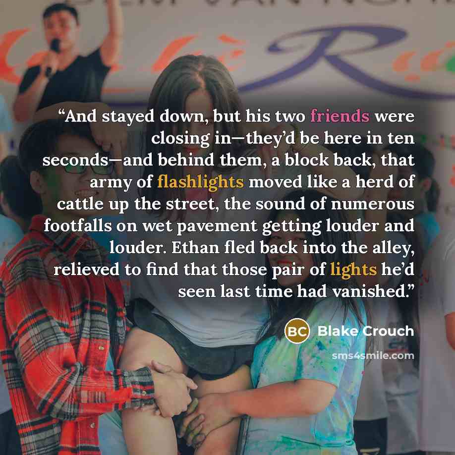 “And stayed down, but his two friends were closing in—they’d be here in ten seconds—and behind them, a block back, that army of flashlights moved like a herd of cattle up the street, the sound of numerous footfalls on wet pavement getting louder and louder. Ethan fled back into the alley, relieved…” quote by Blake Crouch
