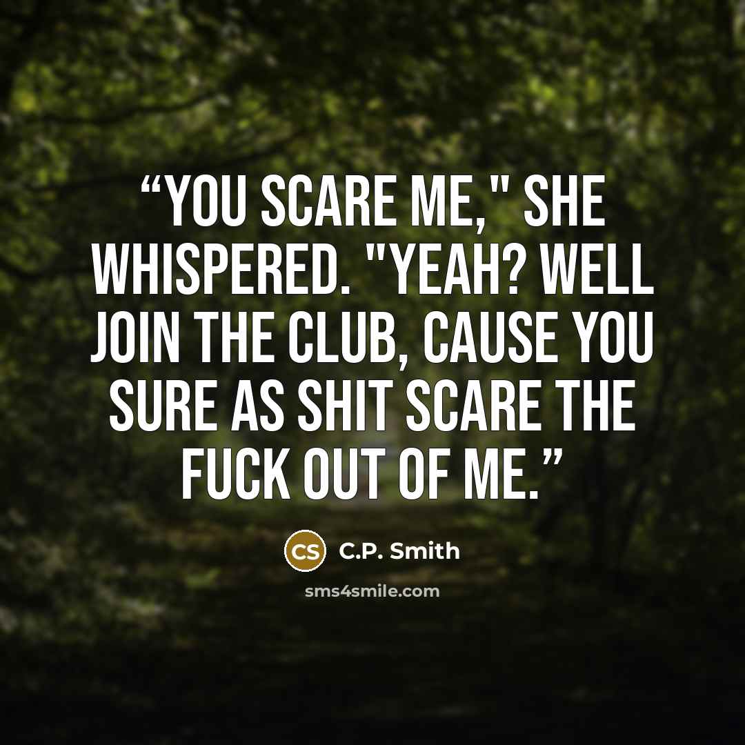 “You scare me," she whispered. "Yeah? Well join the club, cause you sure as shit scare the fuck out of me.” quote by C.P. Smith