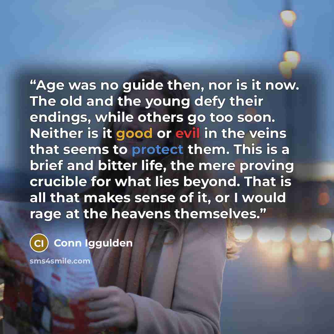 “Age was no guide then, nor is it now. The old and the young defy their endings, while others go too soon. Neither is it good or evil in the veins that seems to protect them. This is a brief and bitter life, the mere proving crucible for what lies beyond. That is all that makes sense of it, or I…” quote by Conn Iggulden