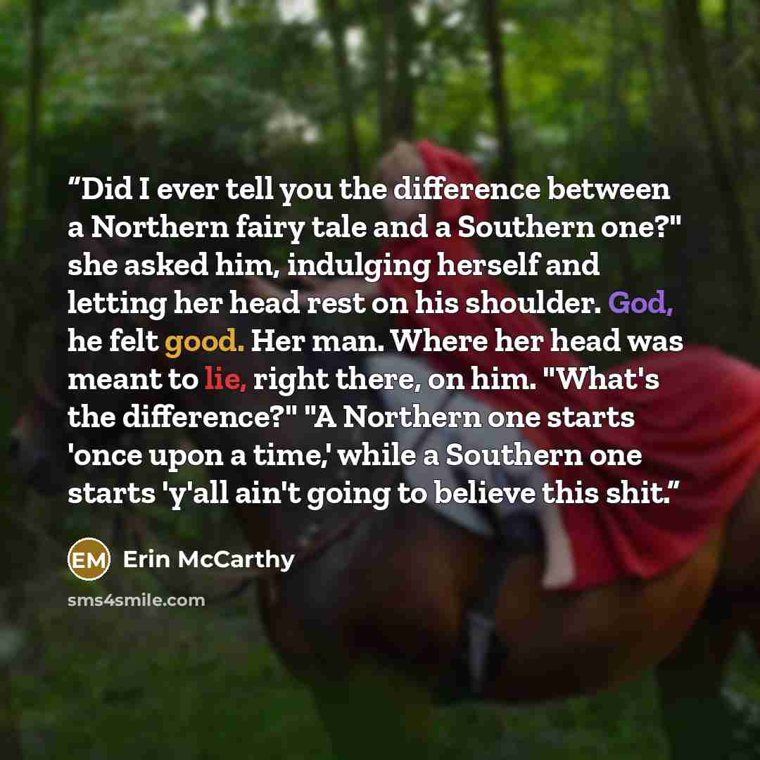 “Did I ever tell you the difference between a Northern fairy tale and a Southern one?" she asked him, indulging herself and letting her head rest on his shoulder. God, he felt good. Her man. Where her head was meant to lie, right there, on him. "What's the difference?" "A Northern one starts 'once…” quote by Erin McCarthy