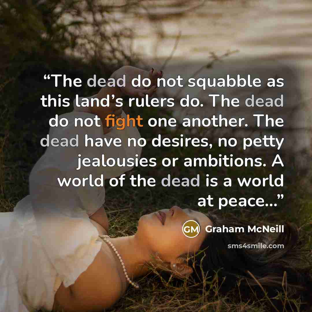“The dead do not squabble as this land’s rulers do. The dead do not fight one another. The dead have no desires, no petty jealousies or ambitions. A world of the dead is a world at peace…” quote by Graham McNeill