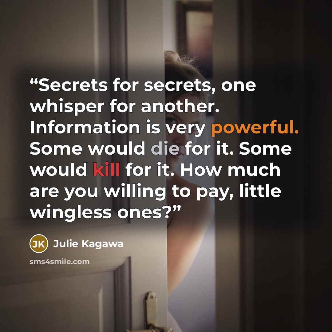 “Secrets for secrets, one whisper for another. Information is very powerful. Some would die for it. Some would kill for it. How much are you willing to pay, little wingless ones?” quote by Julie Kagawa