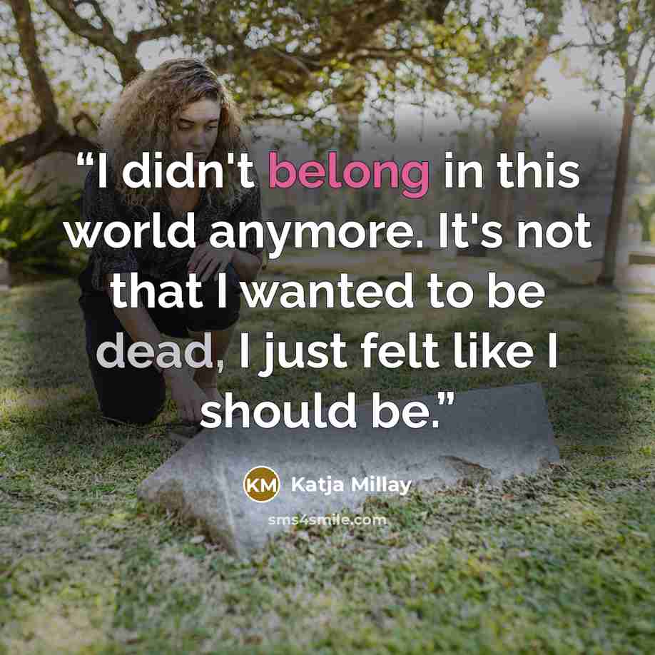 “I didn't belong in this world anymore. It's not that I wanted to be dead, I just felt like I should be.” quote by Katja Millay