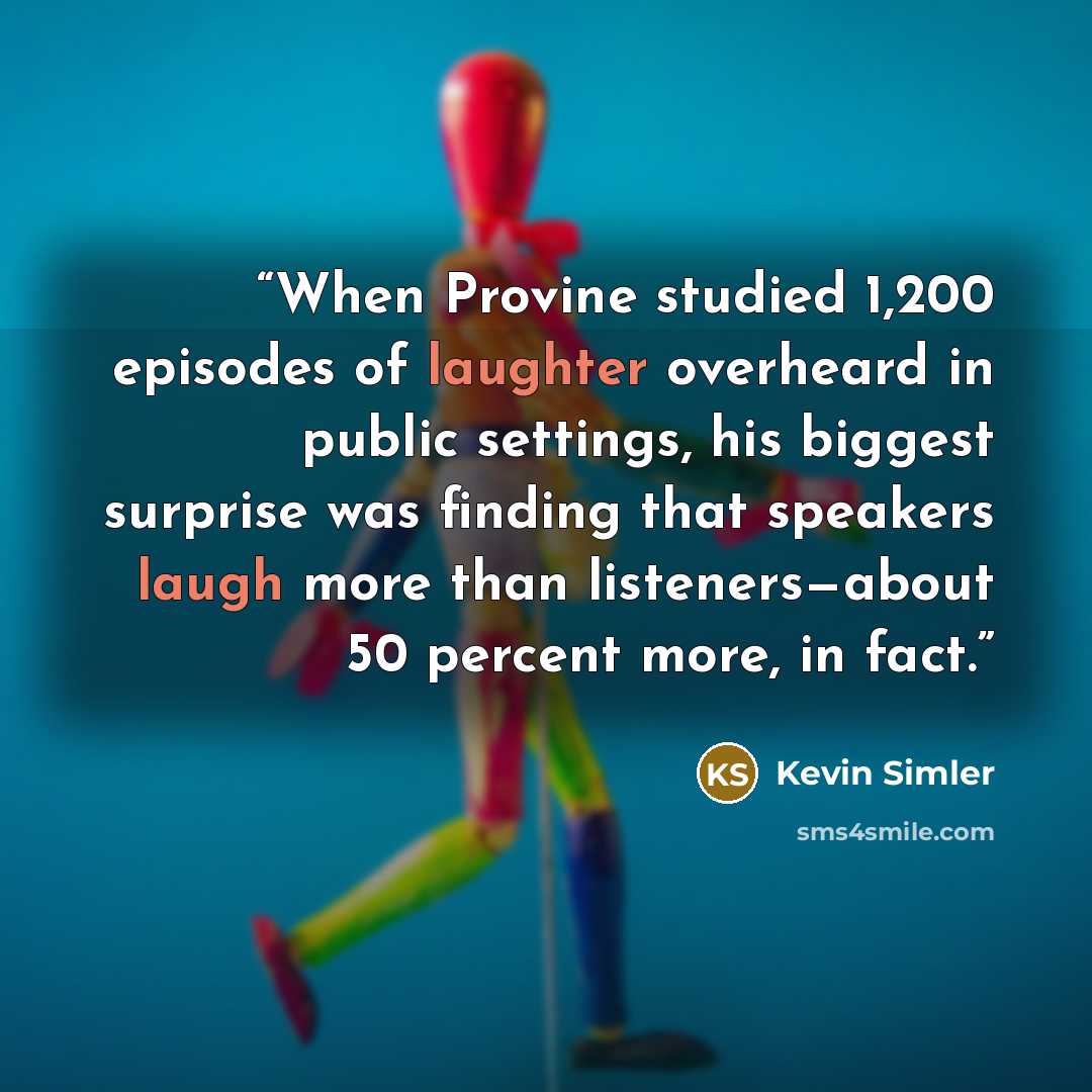“When Provine studied 1,200 episodes of laughter overheard in public settings, his biggest surprise was finding that speakers laugh more than listeners—about 50 percent more, in fact.” quote by Kevin Simler