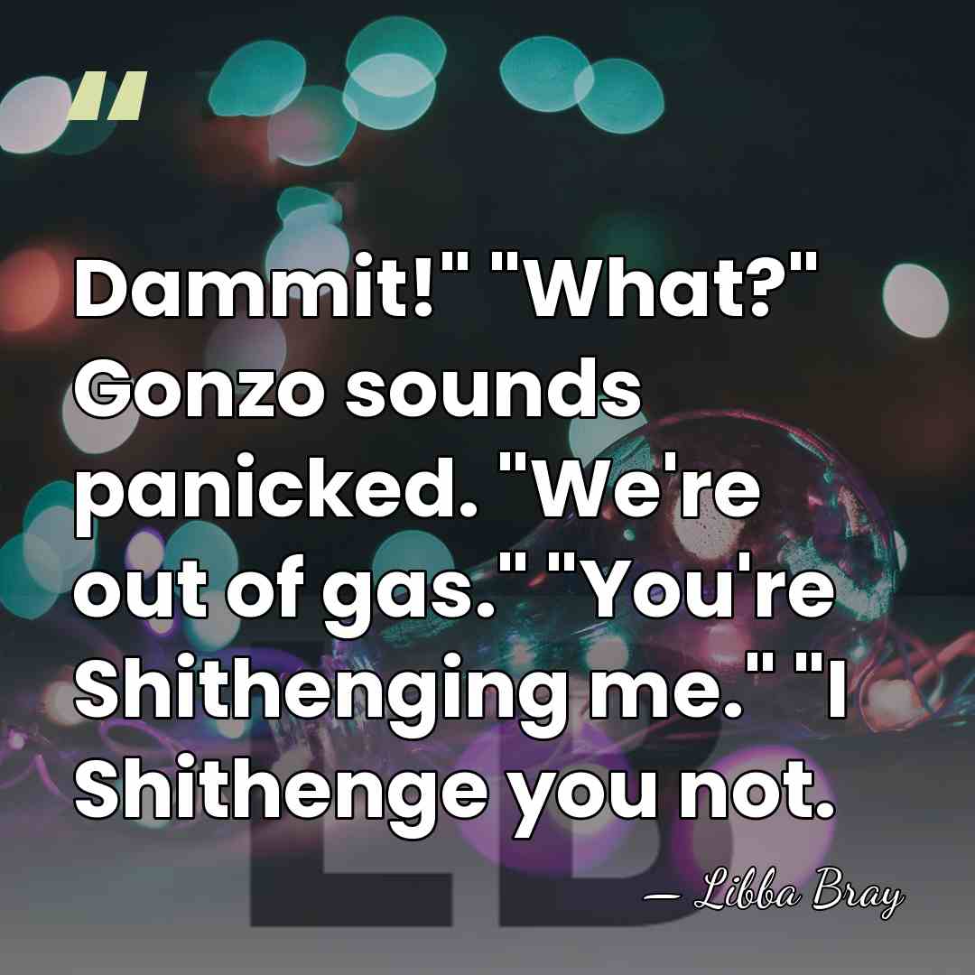 Dammit!" "What?" Gonzo sounds panicked. "We're out of gas." "You're Shithenging me."&hellip; - Libba Bray