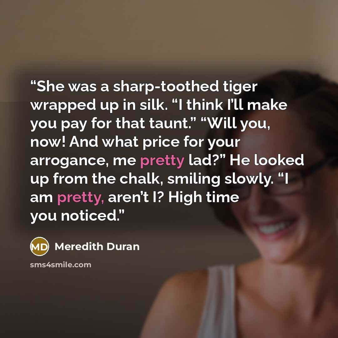 “She was a sharp-toothed tiger wrapped up in silk. “I think I’ll make you pay for that taunt.” “Will you, now! And what price for your arrogance, me pretty lad?” He looked up from the chalk, smiling slowly. “I am pretty, aren’t I? High time you noticed.” quote by Meredith Duran