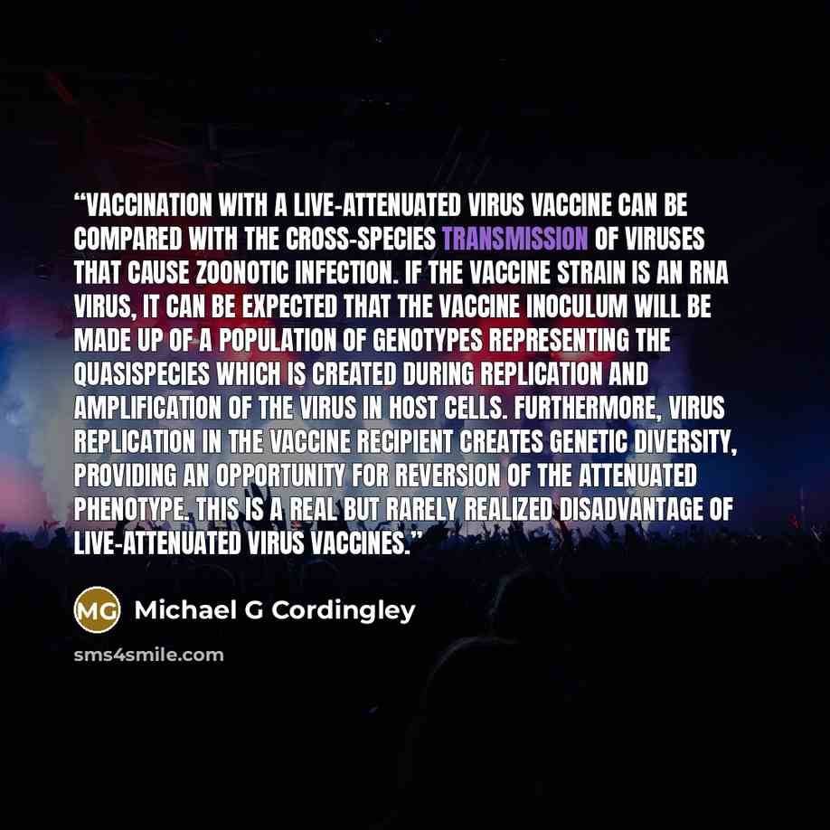 “Vaccination with a live-attenuated virus vaccine can be compared with the cross-species transmission of viruses that cause zoonotic infection. If the vaccine strain is an RNA virus, it can be expected that the vaccine inoculum will be made up of a population of genotypes representing the…” quote by Michael G Cordingley