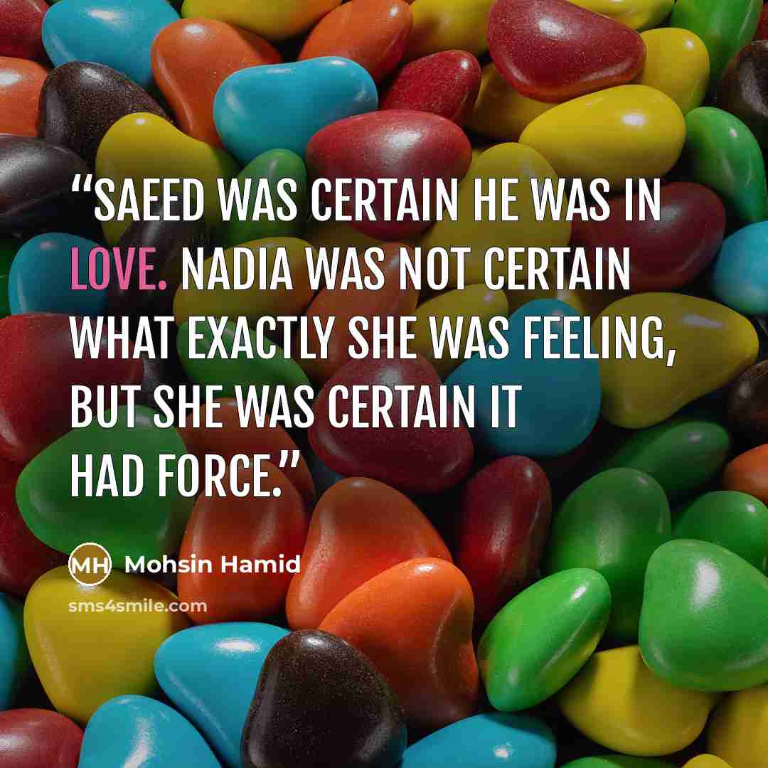 “Saeed was certain he was in love. Nadia was not certain what exactly she was feeling, but she was certain it had force.” quote by Mohsin Hamid