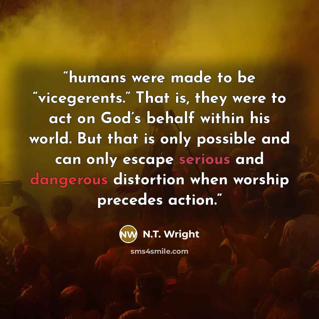“humans were made to be “vicegerents.” That is, they were to act on God’s behalf within his world. But that is only possible and can only escape serious and dangerous distortion when worship precedes action.” quote by N.T. Wright