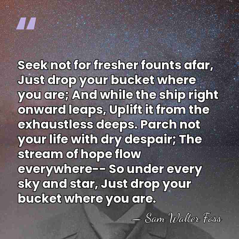 Seek not for fresher founts afar, Just drop your bucket where you&hellip; - Sam Walter Foss