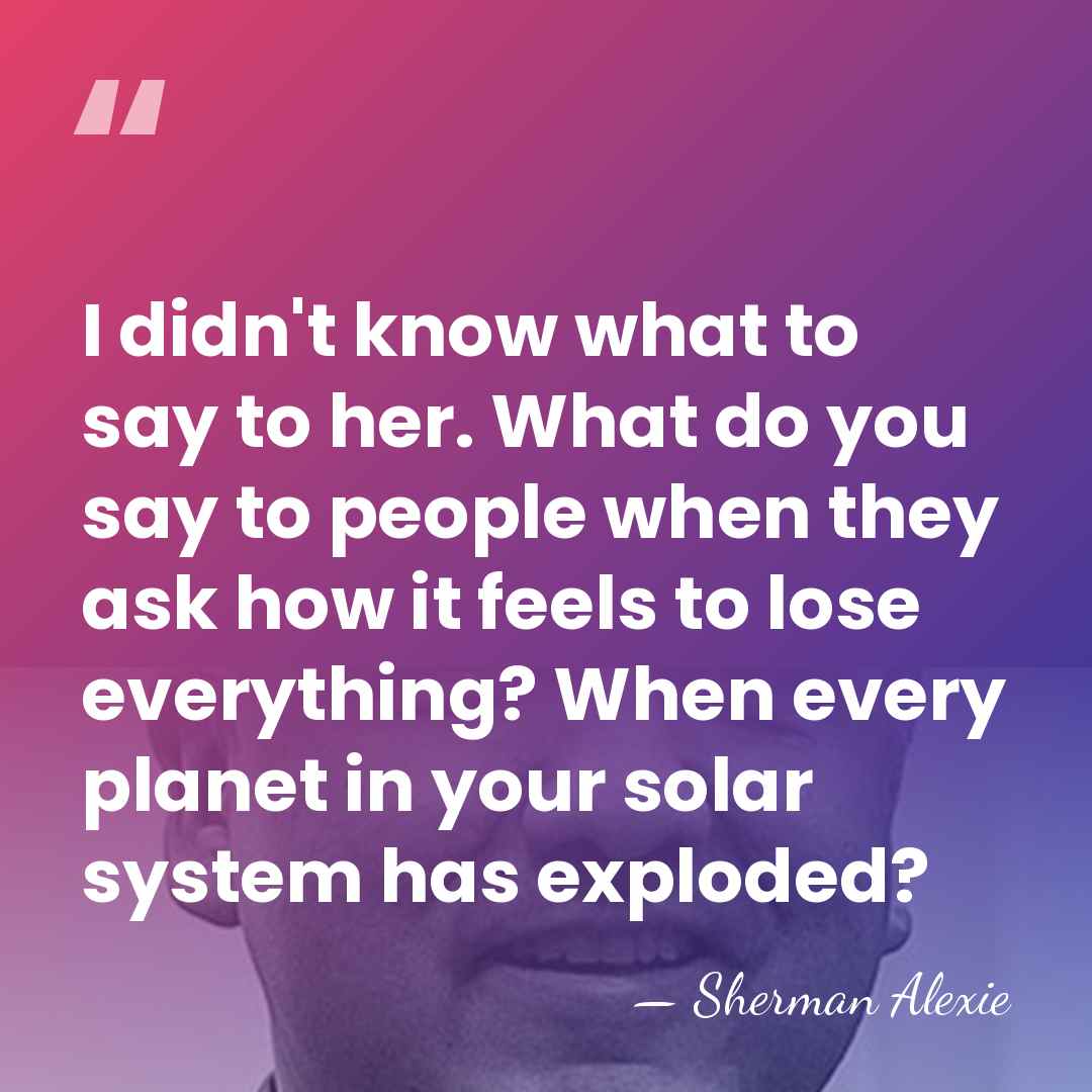 I didn't know what to say to her. What do you say&hellip; - Sherman Alexie