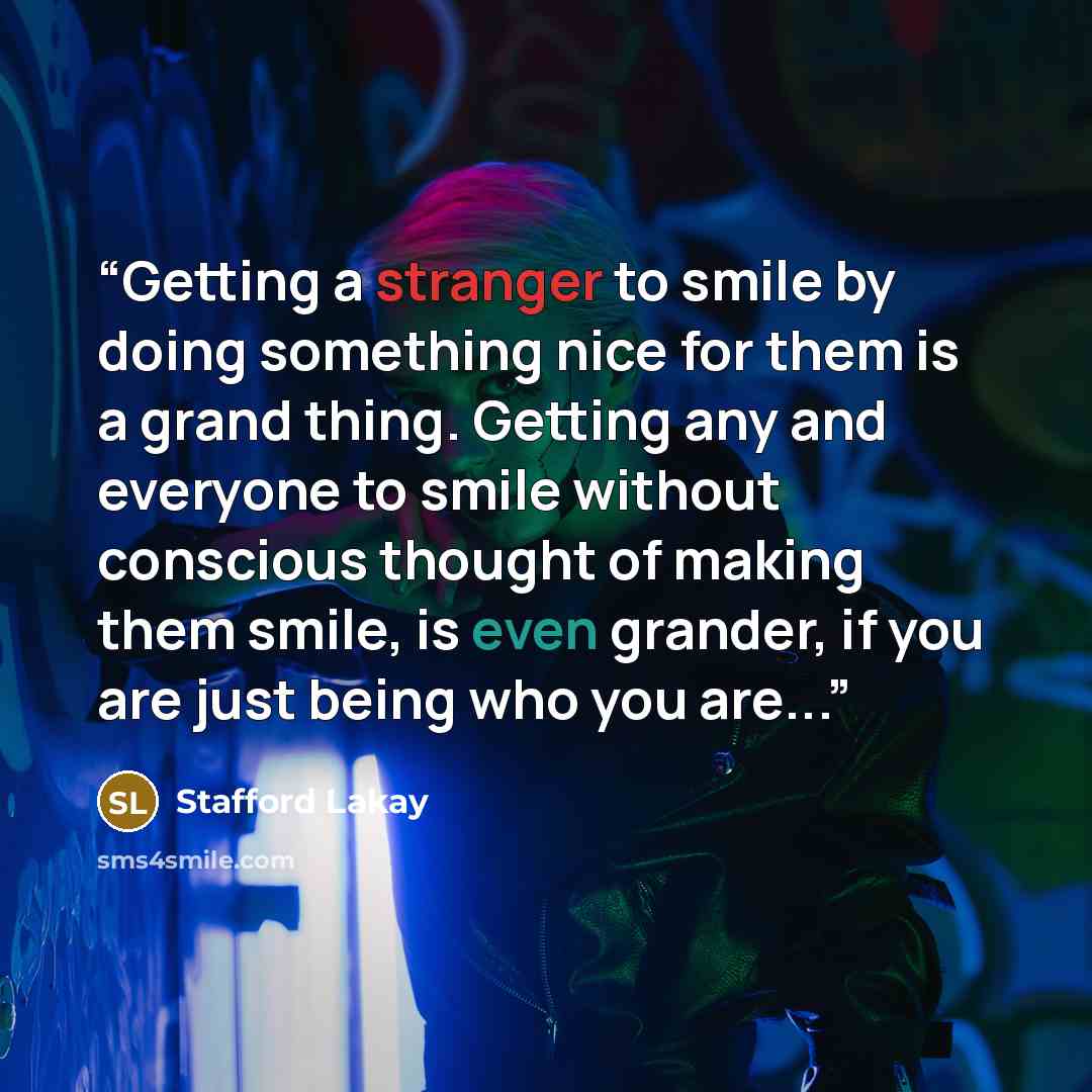 “Getting a stranger to smile by doing something nice for them is a grand thing. Getting any and everyone to smile without conscious thought of making them smile, is even grander, if you are just being who you are...” quote by Stafford Lakay