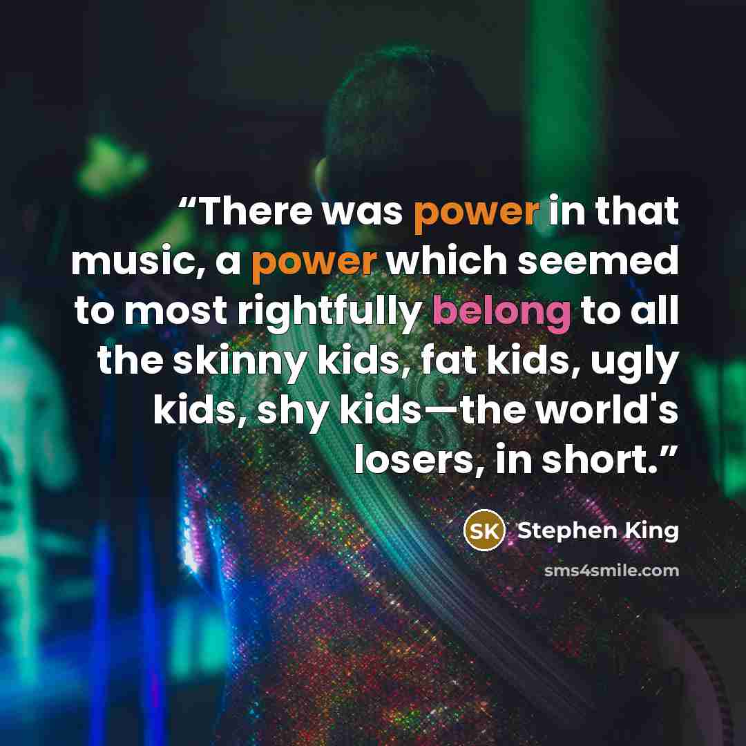 “There was power in that music, a power which seemed to most rightfully belong to all the skinny kids, fat kids, ugly kids, shy kids—the world's losers, in short.” quote by Stephen King