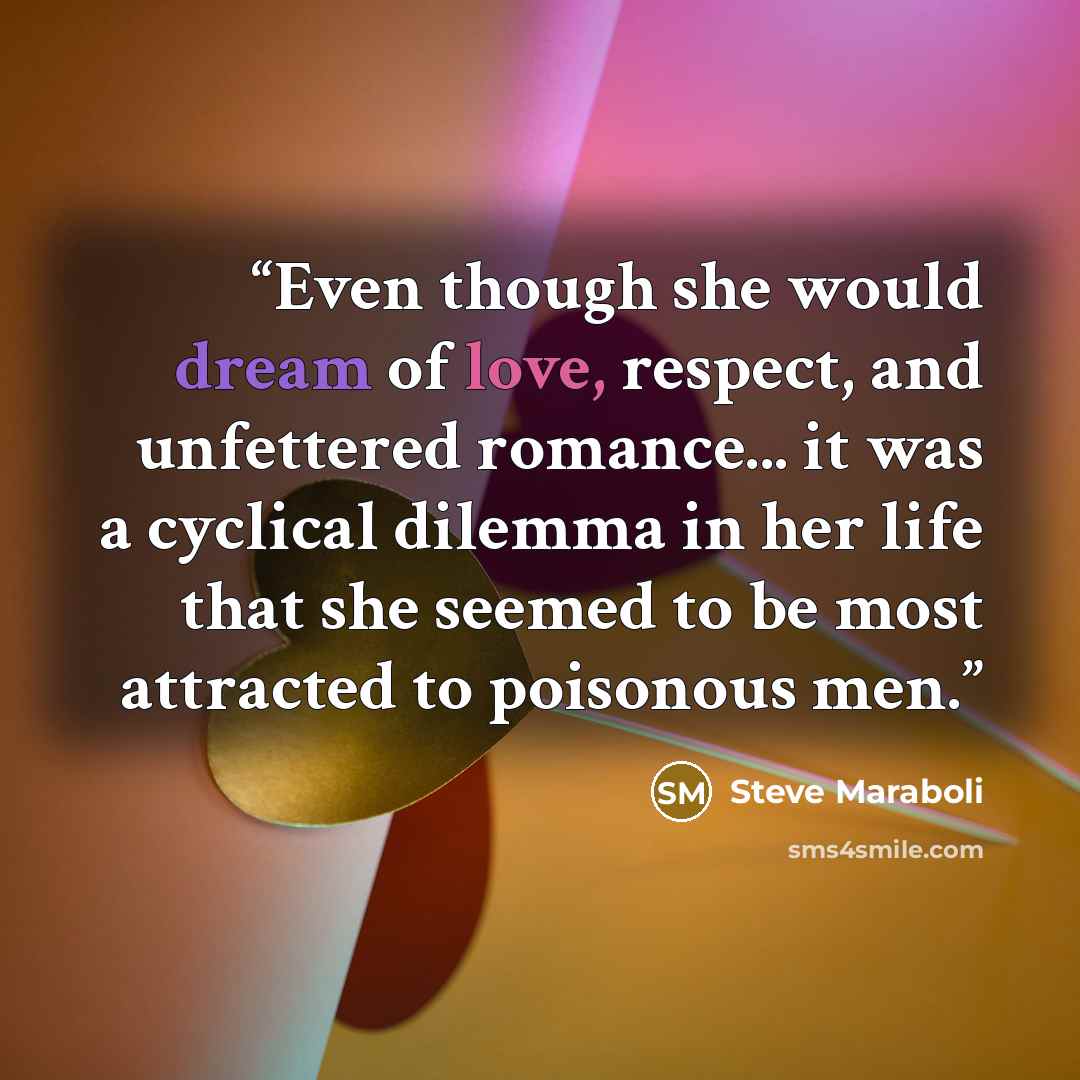 “Even though she would dream of love, respect, and unfettered romance... it was a cyclical dilemma in her life that she seemed to be most attracted to poisonous men.” quote by Steve Maraboli