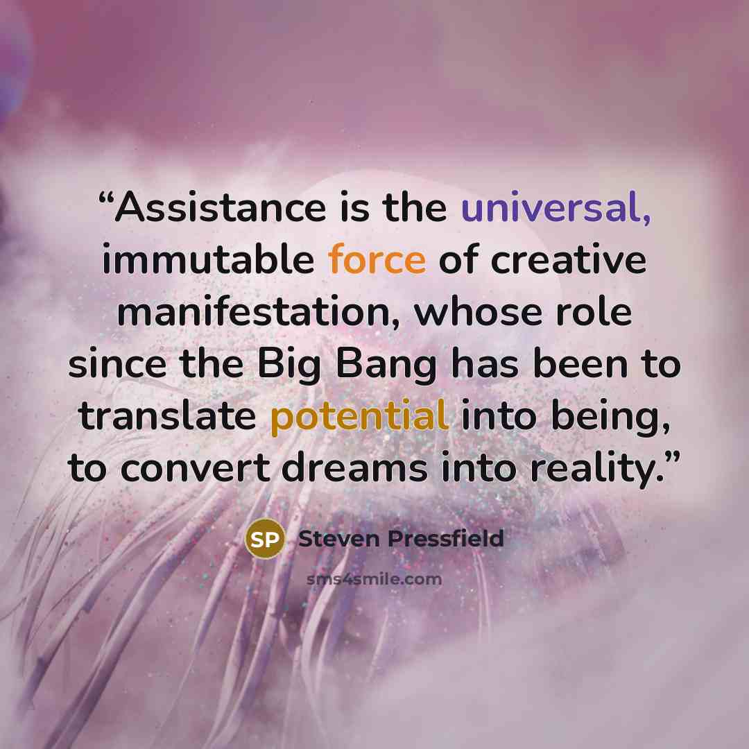 “Assistance is the universal, immutable force of creative manifestation, whose role since the Big Bang has been to translate potential into being, to convert dreams into reality.” quote by Steven Pressfield
