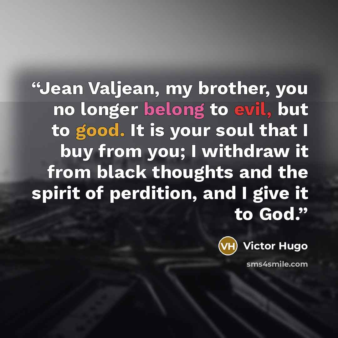“Jean Valjean, my brother, you no longer belong to evil, but to good. It is your soul that I buy from you; I withdraw it from black thoughts and the spirit of perdition, and I give it to God.” quote by Victor Hugo