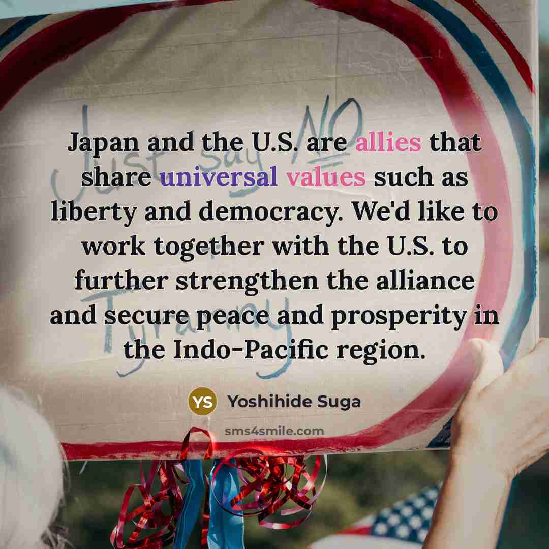 “Japan and the U.S. are allies that share universal values such as liberty and democracy. We'd like to work together with the U.S. to further strengthen the alliance and secure peace and prosperity in the Indo-Pacific region.” quote by Yoshihide Suga