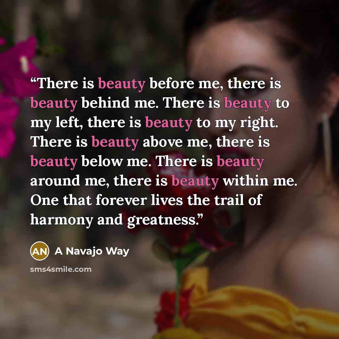 “There is beauty before me, there is beauty behind me. There is beauty to my left, there is beauty to my right. There is beauty above me, there is beauty below me. There is beauty around me, there is beauty within me. One that forever lives the trail of harmony and greatness.” quote by A Navajo Way