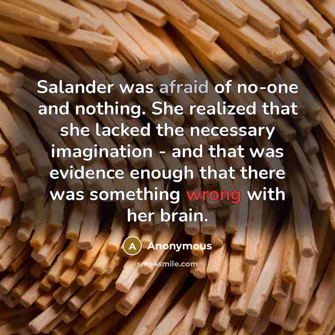 “Salander was afraid of no-one and nothing. She realized that she lacked the necessary imagination - and that was evidence enough that there was something wrong with her brain.” quote by Anonymous