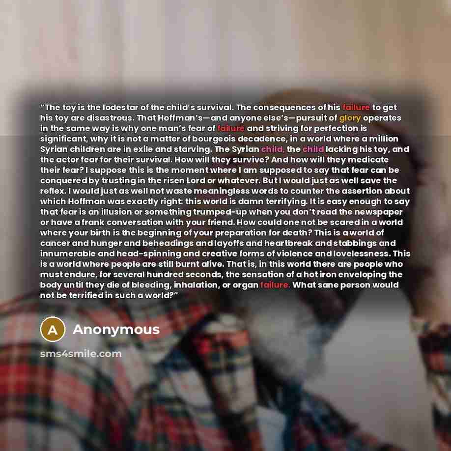 “The toy is the lodestar of the child’s survival. The consequences of his failure to get his toy are disastrous. That Hoffman’s—and anyone else’s—pursuit of glory operates in the same way is why one man’s fear of failure and striving for perfection is significant, why it is not a matter of…” quote by Anonymous