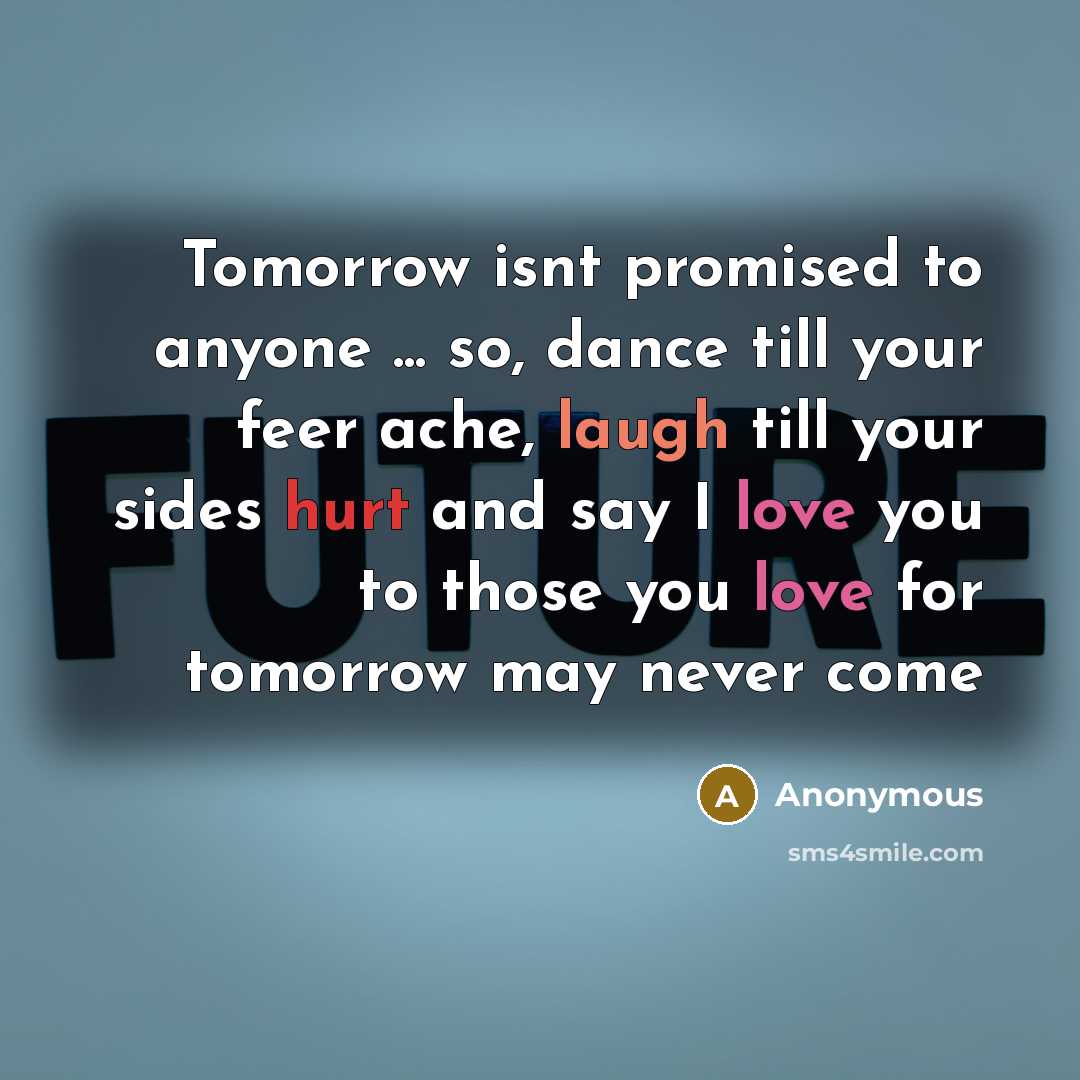 “Tomorrow isnt promised to anyone ... so, dance till your feer ache, laugh till your sides hurt and say I love you to those you love for tomorrow may never come” quote by Anonymous