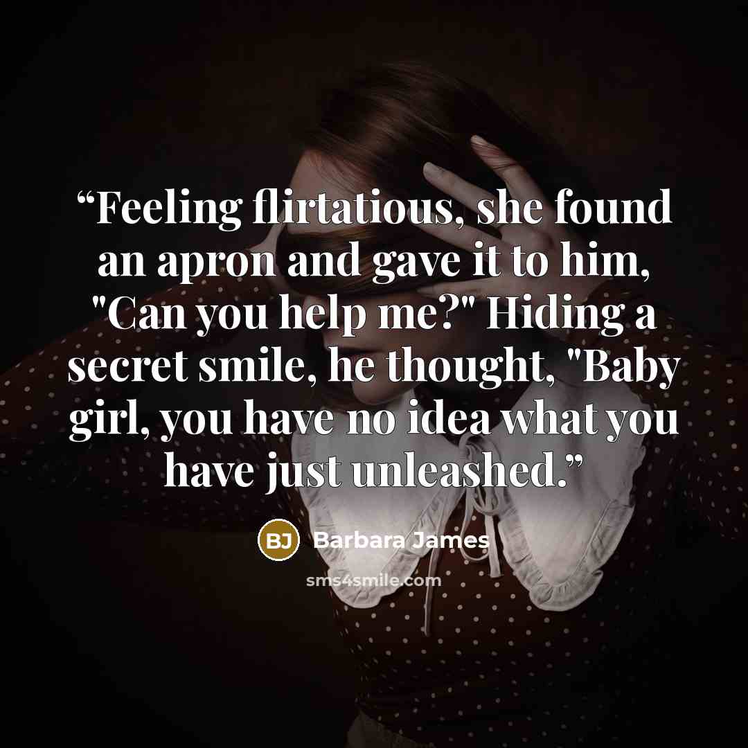 “Feeling flirtatious, she found an apron and gave it to him, "Can you help me?" Hiding a secret smile, he thought, "Baby girl, you have no idea what you have just unleashed.” quote by Barbara James