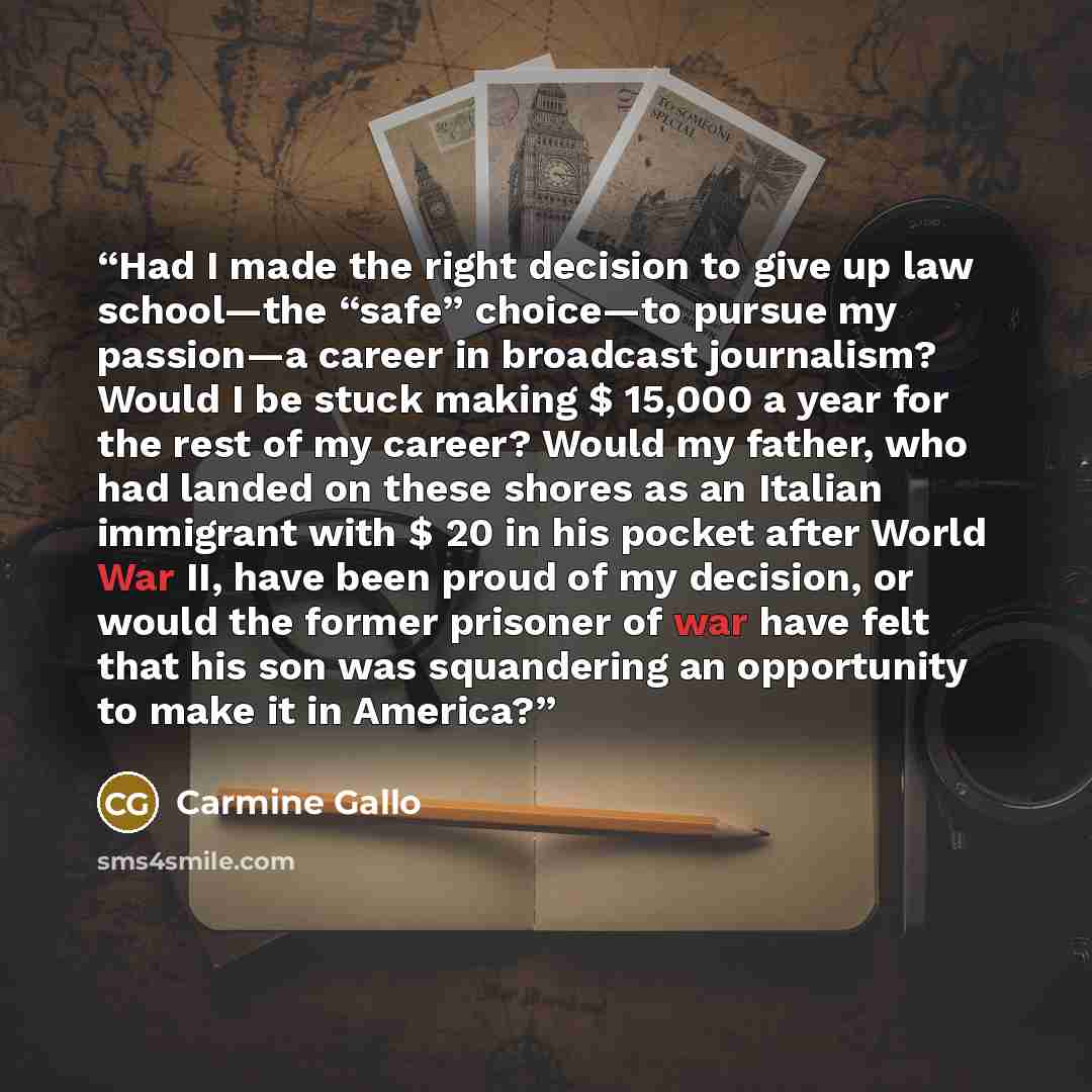 “Had I made the right decision to give up law school—the “safe” choice—to pursue my passion—a career in broadcast journalism? Would I be stuck making $ 15,000 a year for the rest of my career? Would my father, who had landed on these shores as an Italian immigrant with $ 20 in his pocket after…” quote by Carmine Gallo