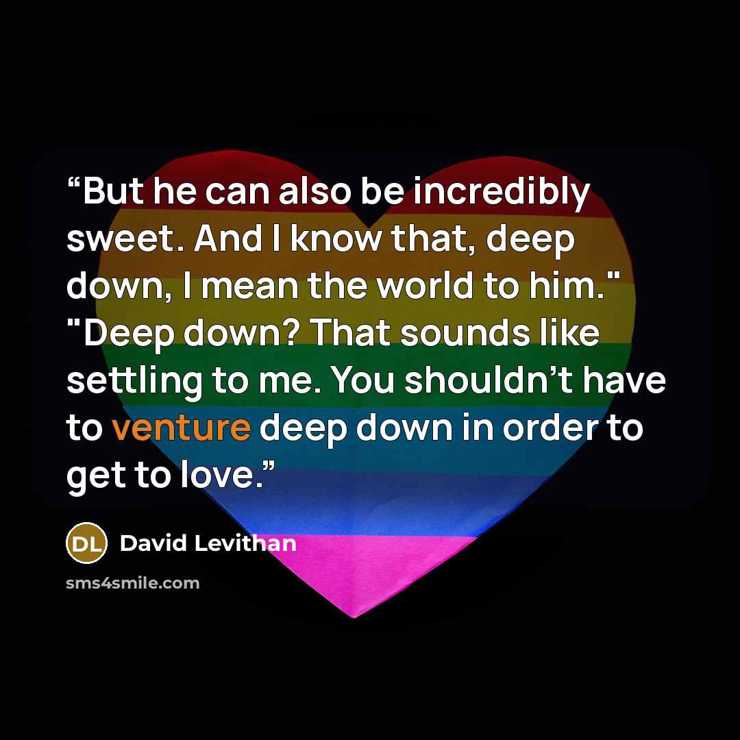 “But he can also be incredibly sweet. And I know that, deep down, I mean the world to him." "Deep down? That sounds like settling to me. You shouldn't have to venture deep down in order to get to love.” quote by David Levithan