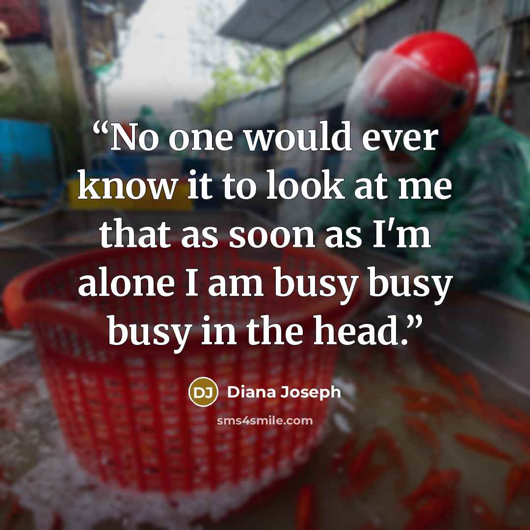 “No one would ever know it to look at me that as soon as I'm alone I am busy busy busy in the head.” quote by Diana Joseph