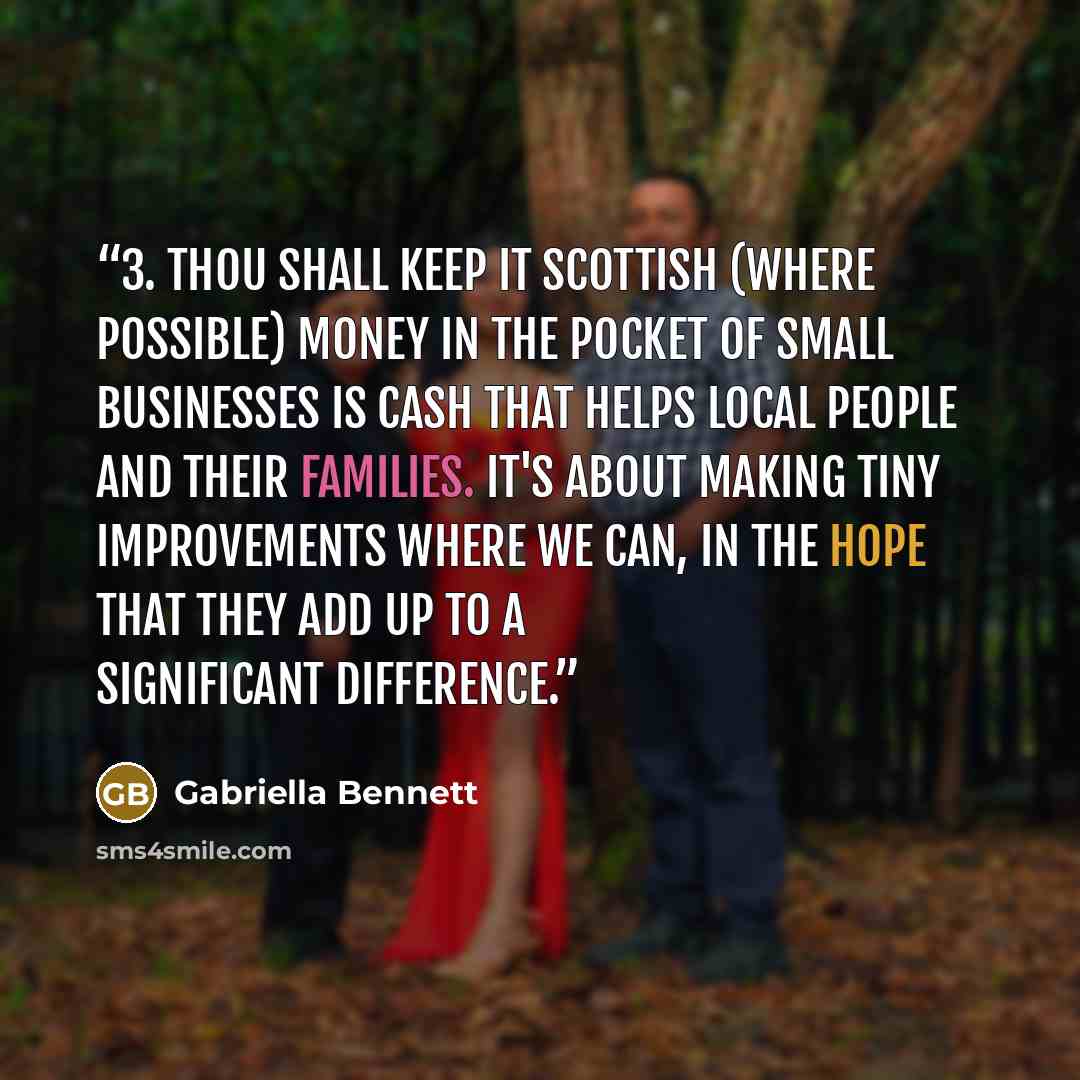 “3. Thou shall keep it Scottish (where possible) Money in the pocket of small businesses is cash that helps local people and their families. It's about making tiny improvements where we can, in the hope that they add up to a significant difference.” quote by Gabriella Bennett