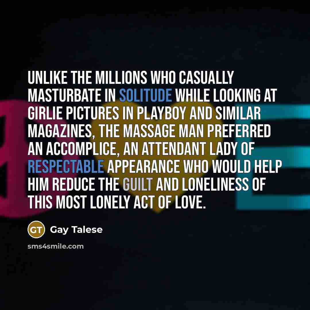 “Unlike the millions who casually masturbate in solitude while looking at girlie pictures in Playboy and similar magazines, the massage man preferred an accomplice, an attendant lady of respectable appearance who would help him reduce the guilt and loneliness of this most lonely act of love.” quote by Gay Talese