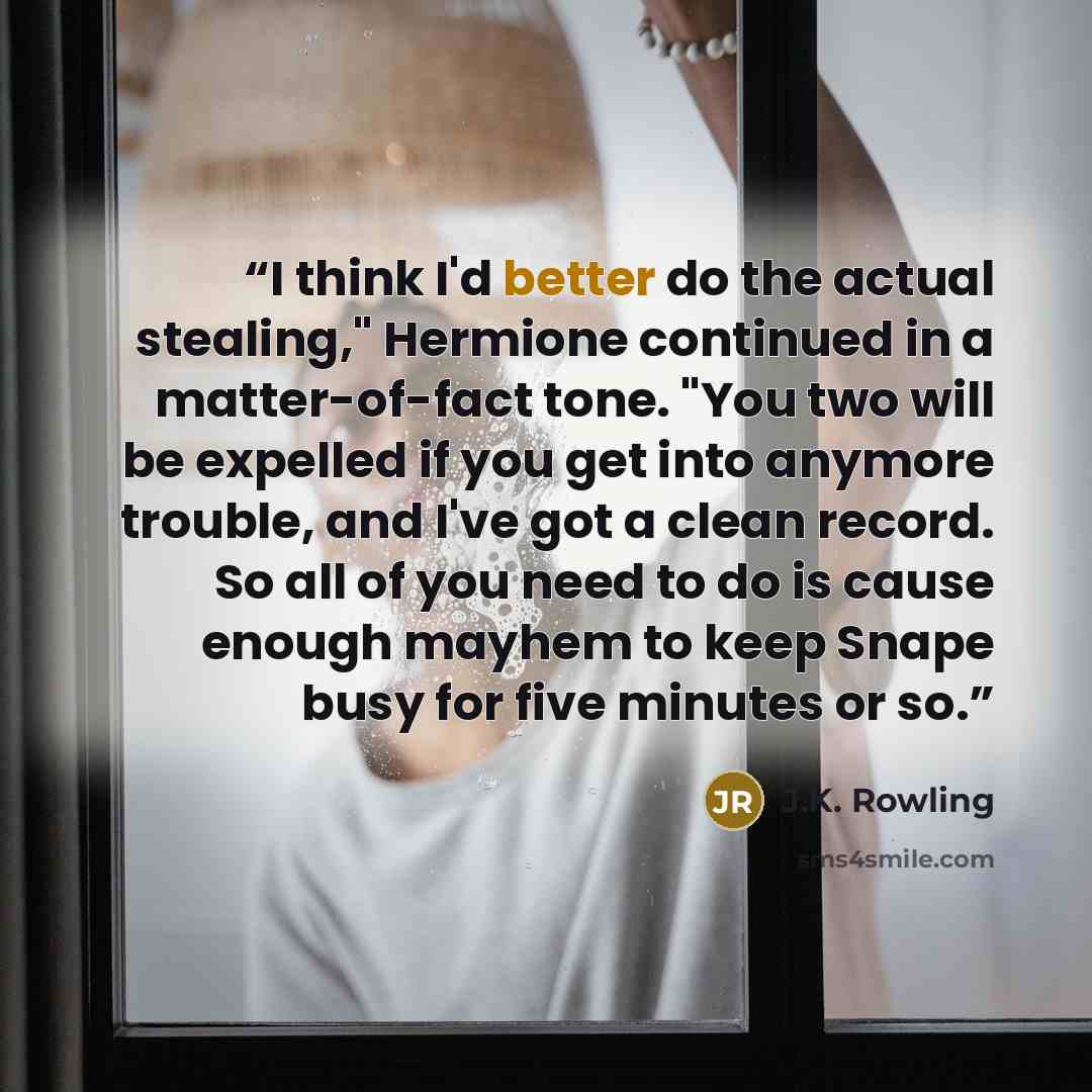 “I think I'd better do the actual stealing," Hermione continued in a matter-of-fact tone. "You two will be expelled if you get into anymore trouble, and I've got a clean record. So all of you need to do is cause enough mayhem to keep Snape busy for five minutes or so.” quote by J.K. Rowling