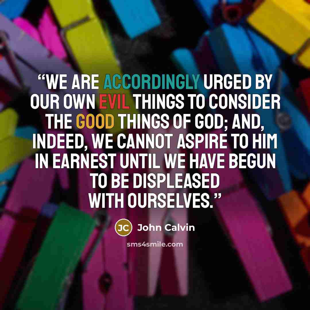 “We are accordingly urged by our own evil things to consider the good things of God; and, indeed, we cannot aspire to Him in earnest until we have begun to be displeased with ourselves.” quote by John Calvin