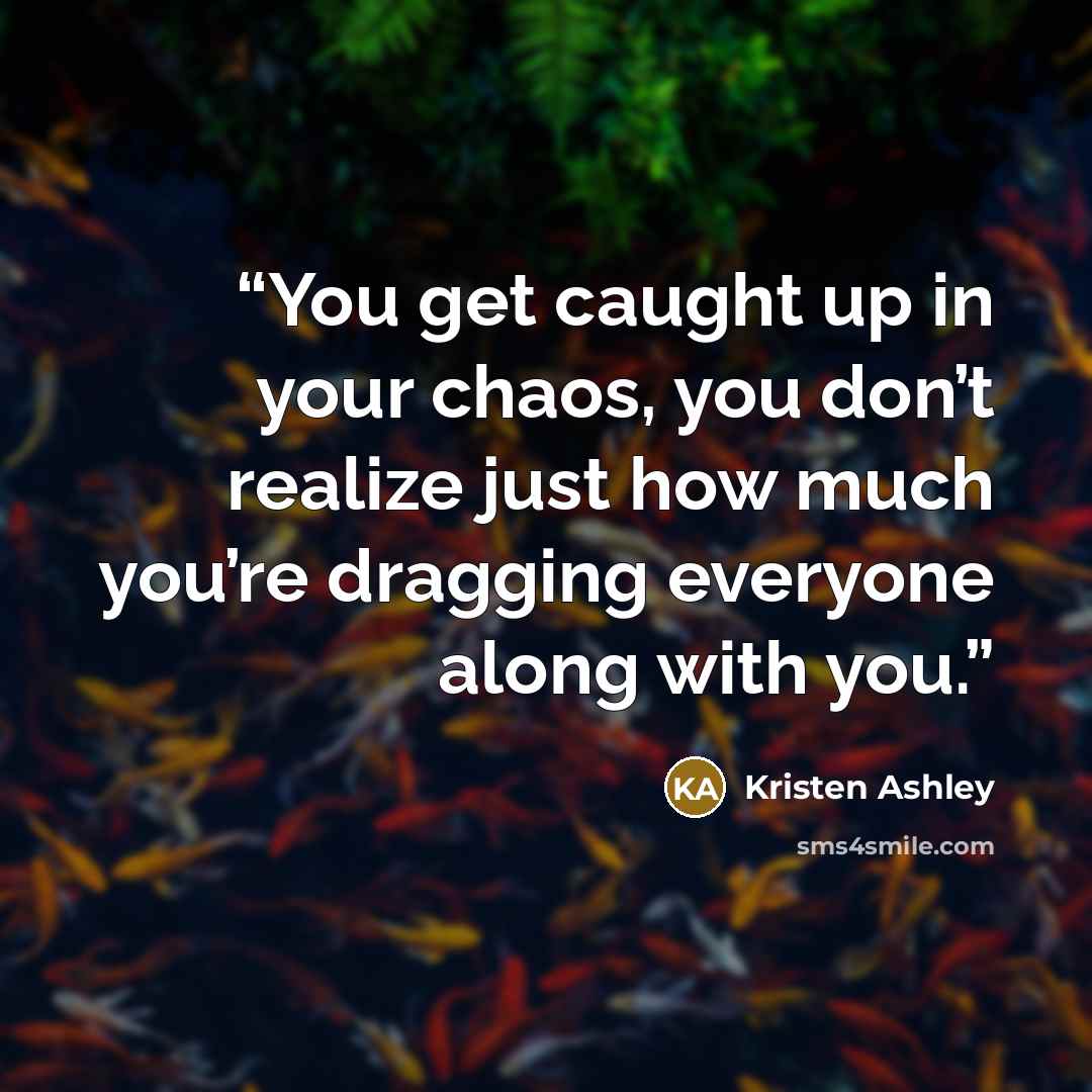 “You get caught up in your chaos, you don’t realize just how much you’re dragging everyone along with you.” quote by Kristen Ashley