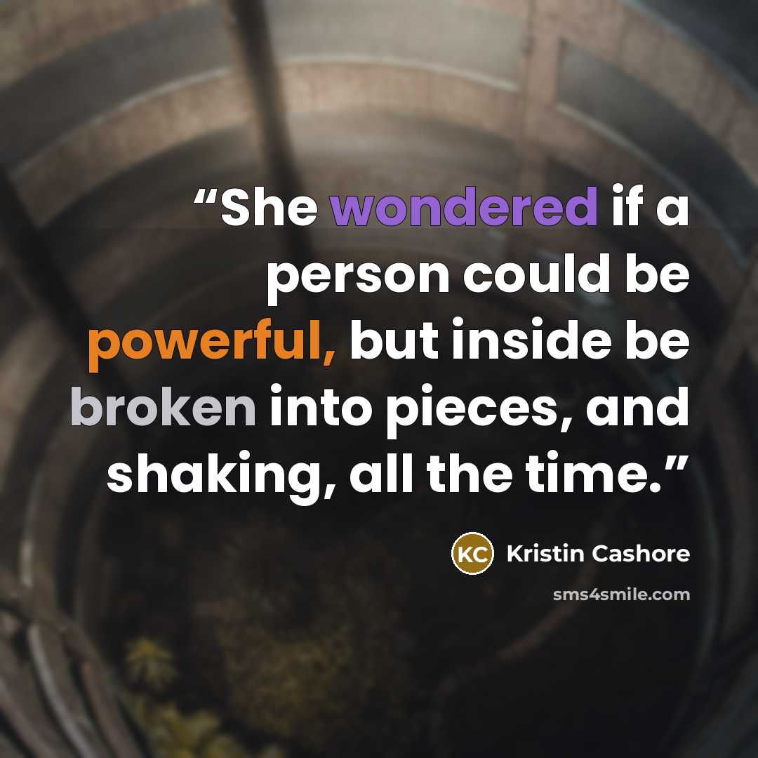 “She wondered if a person could be powerful, but inside be broken into pieces, and shaking, all the time.” quote by Kristin Cashore